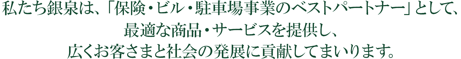 私たち銀泉は、「保険・ビル・駐車場事業のベストパートナー」として、最適な商品・サービスを提供し、広くお客さまと社会の発展に貢献してまいります。