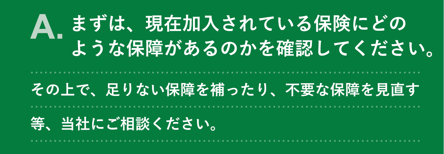 A. まずは、現在加入されている保険にどのような保障があるのかを確認してください。その上で、足りない保障を補ったり、不要な保障を見直す等、当社にご相談ください。