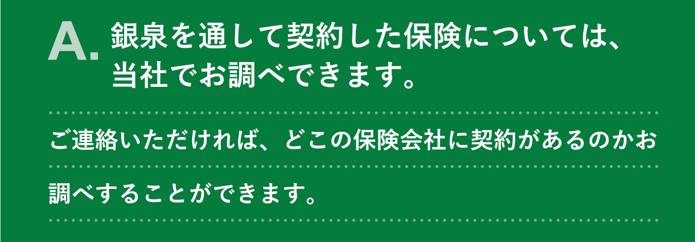 A. 銀泉を通して契約した保険については、当社でお調べできます。ご連絡いただければ、どこの保険会社に契約があるのかお調べすることができます。