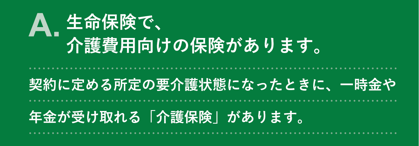 A. 生命保険で、介護費用向けの保険があります。契約に定める所定の要介護状態になったときに、一時金や年金が受け取れる「介護保険」があります。