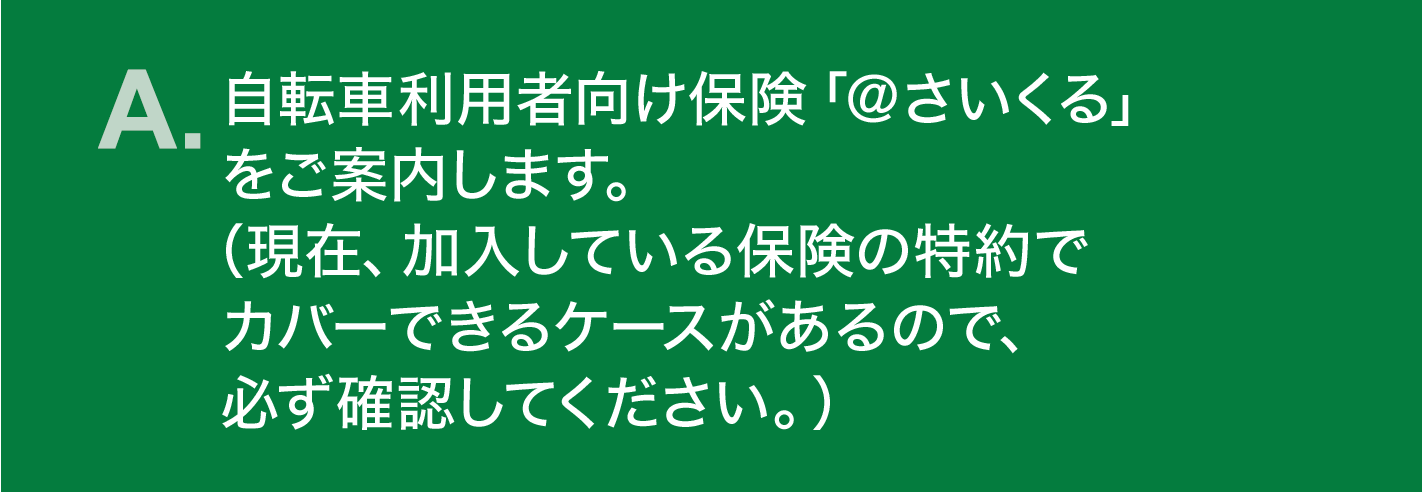 A. 自転車利用者向け保険「＠さいくる」をご案内します。（現在、加入している保険の特約でカバーできるケースがあるので、必ず確認してください。）